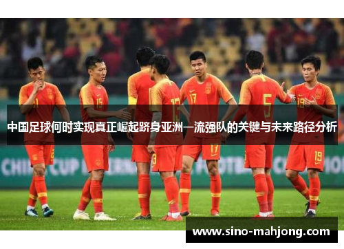 中国足球何时实现真正崛起跻身亚洲一流强队的关键与未来路径分析