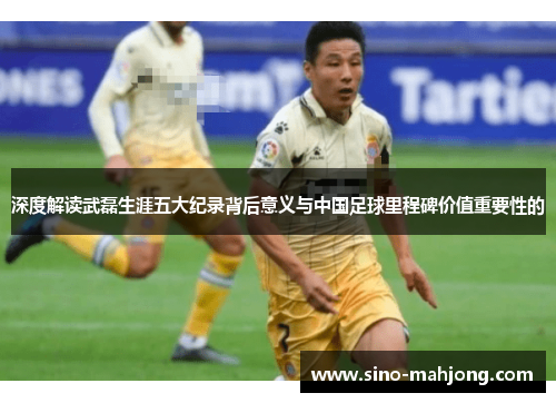 深度解读武磊生涯五大纪录背后意义与中国足球里程碑价值重要性的 深度解读武磊生涯五大纪录背后意义与中国足球里程碑价值重要性的