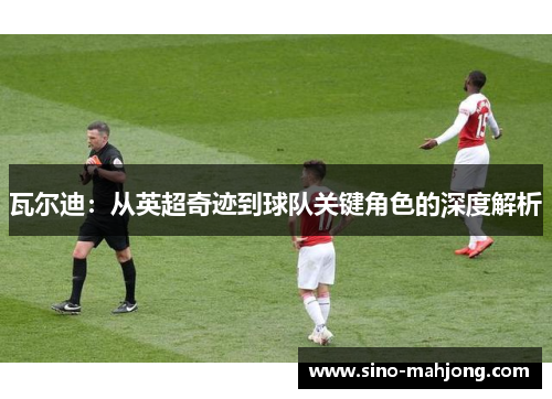 瓦尔迪:从英超奇迹到球队关键角色的深度解析 瓦尔迪:从英超奇迹到球队关键角色的深度解析