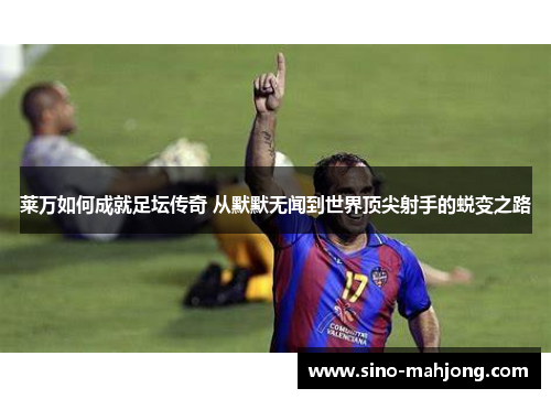 莱万如何成就足坛传奇 从默默无闻到世界顶尖射手的蜕变之路
