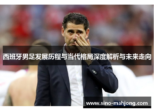 西班牙男足发展历程与当代格局深度解析与未来走向 西班牙男足发展历程与当代格局深度解析与未来走向