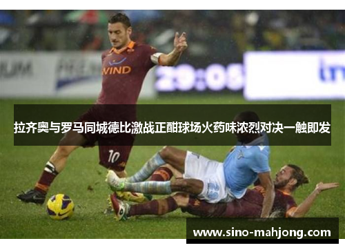 拉齐奥与罗马同城德比激战正酣球场火药味浓烈对决一触即发