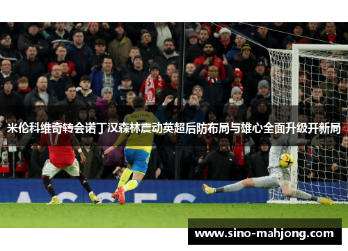 米伦科维奇转会诺丁汉森林震动英超后防布局与雄心全面升级开新局 米伦科维奇转会诺丁汉森林震动英超后防布局与雄心全面升级开新局