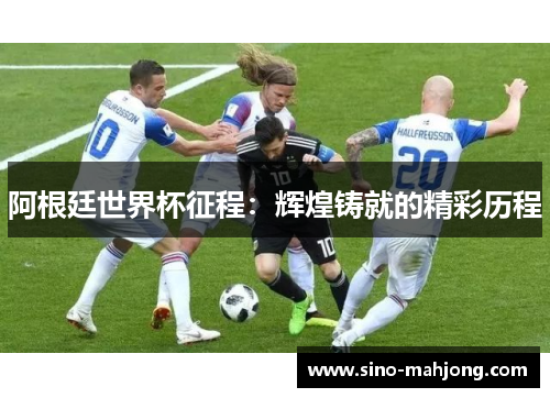 阿根廷世界杯征程：辉煌铸就的精彩历程