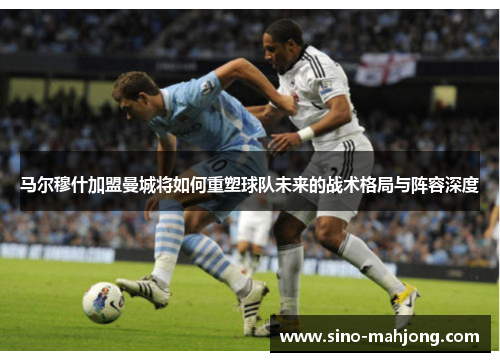 马尔穆什加盟曼城将如何重塑球队未来的战术格局与阵容深度 马尔穆什加盟曼城将如何重塑球队未来的战术格局与阵容深度