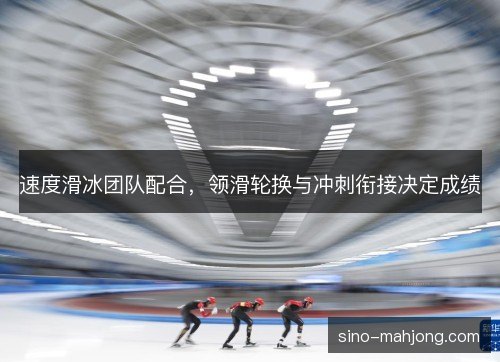 速度滑冰团队配合,领滑轮换与冲刺衔接决定成绩 速度滑冰团队配合,领滑轮换与冲刺衔接决定成绩