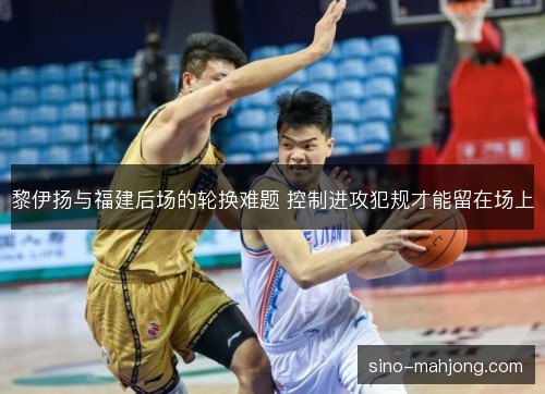 黎伊扬与福建后场的轮换难题 控制进攻犯规才能留在场上 黎伊扬与福建后场的轮换难题 控制进攻犯规才能留在场上